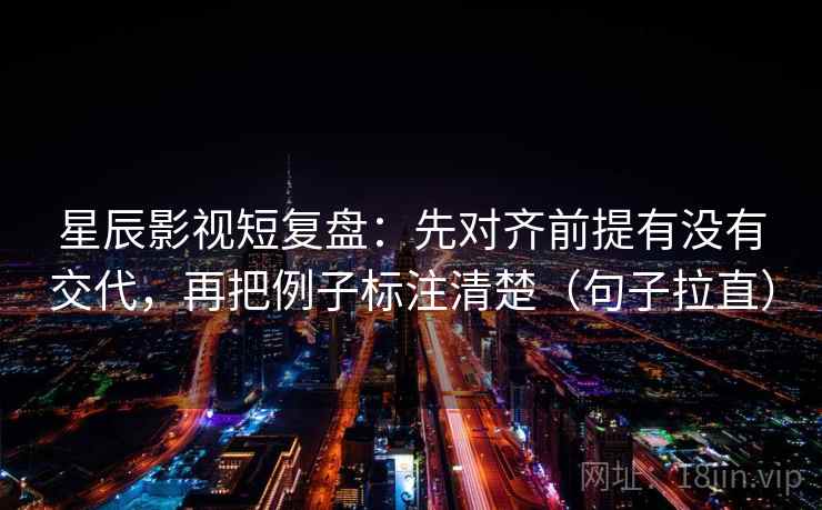 星辰影视短复盘：先对齐前提有没有交代，再把例子标注清楚（句子拉直）