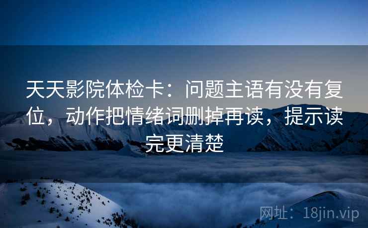天天影院体检卡：问题主语有没有复位，动作把情绪词删掉再读，提示读完更清楚