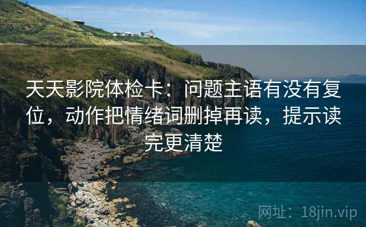 天天影院体检卡：问题主语有没有复位，动作把情绪词删掉再读，提示读完更清楚