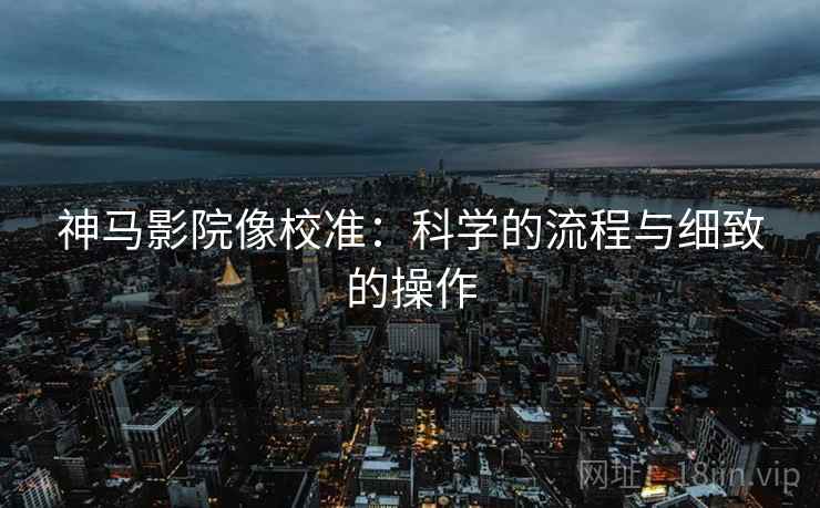 神马影院像校准：科学的流程与细致的操作