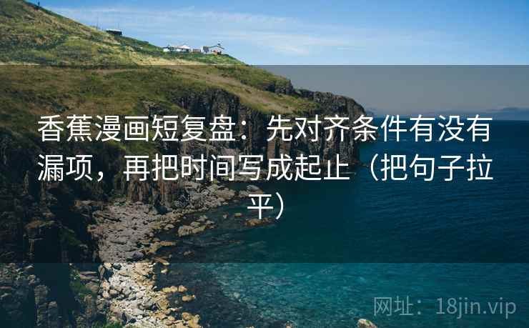 香蕉漫画短复盘：先对齐条件有没有漏项，再把时间写成起止（把句子拉平）