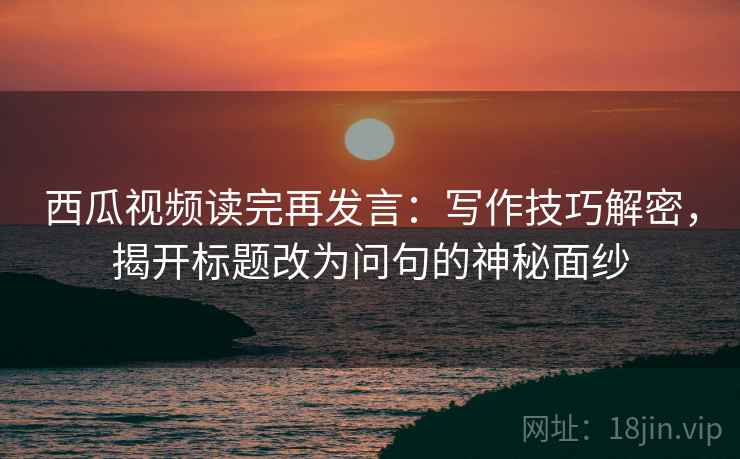 西瓜视频读完再发言：写作技巧解密，揭开标题改为问句的神秘面纱