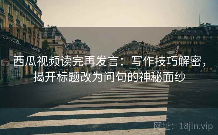 西瓜视频读完再发言：写作技巧解密，揭开标题改为问句的神秘面纱