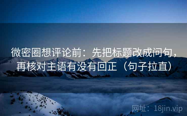 微密圈想评论前：先把标题改成问句，再核对主语有没有回正（句子拉直）