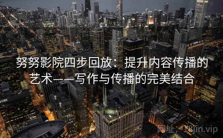 努努影院四步回放：提升内容传播的艺术——写作与传播的完美结合