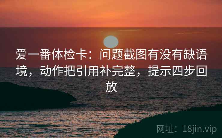 爱一番体检卡：问题截图有没有缺语境，动作把引用补完整，提示四步回放