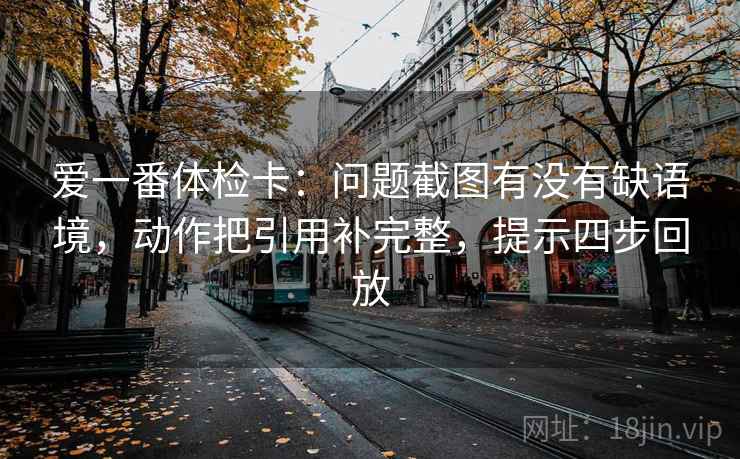 爱一番体检卡：问题截图有没有缺语境，动作把引用补完整，提示四步回放