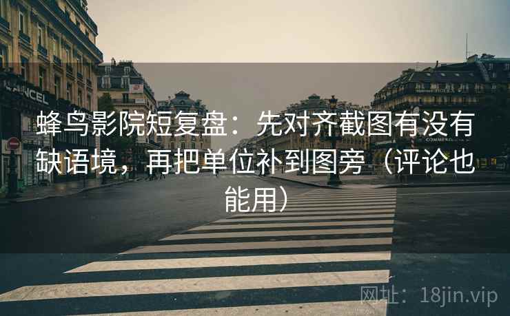 蜂鸟影院短复盘：先对齐截图有没有缺语境，再把单位补到图旁（评论也能用）
