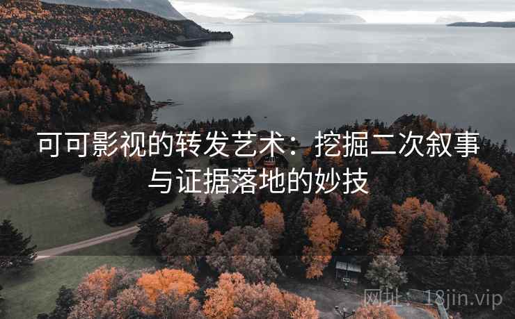 可可影视的转发艺术：挖掘二次叙事与证据落地的妙技