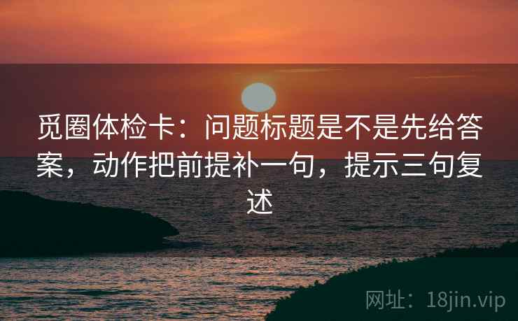 觅圈体检卡：问题标题是不是先给答案，动作把前提补一句，提示三句复述