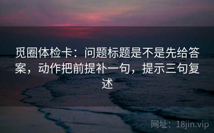 觅圈体检卡：问题标题是不是先给答案，动作把前提补一句，提示三句复述