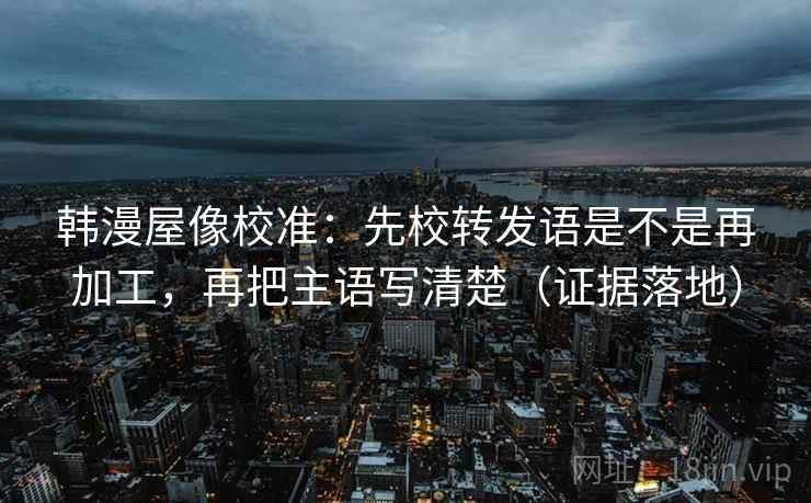 韩漫屋像校准：先校转发语是不是再加工，再把主语写清楚（证据落地）