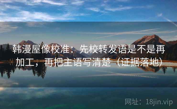 韩漫屋像校准：先校转发语是不是再加工，再把主语写清楚（证据落地）