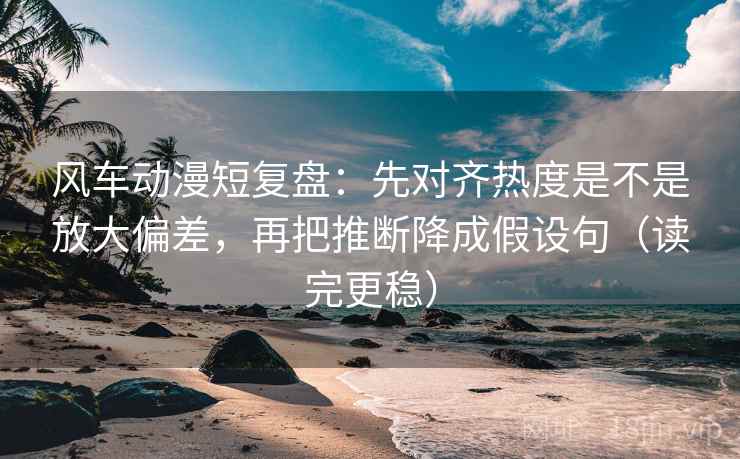 风车动漫短复盘：先对齐热度是不是放大偏差，再把推断降成假设句（读完更稳）