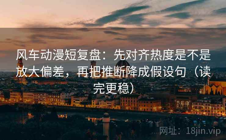 风车动漫短复盘：先对齐热度是不是放大偏差，再把推断降成假设句（读完更稳）
