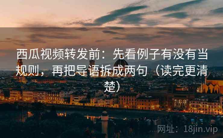 西瓜视频转发前：先看例子有没有当规则，再把导语拆成两句（读完更清楚）