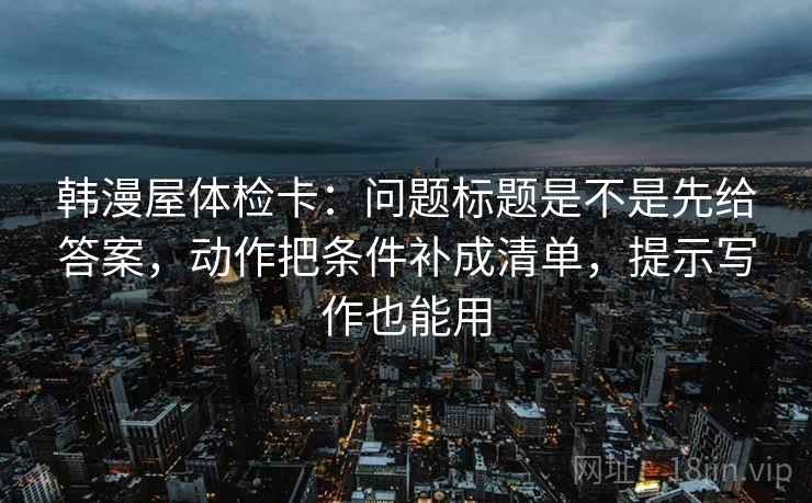韩漫屋体检卡：问题标题是不是先给答案，动作把条件补成清单，提示写作也能用