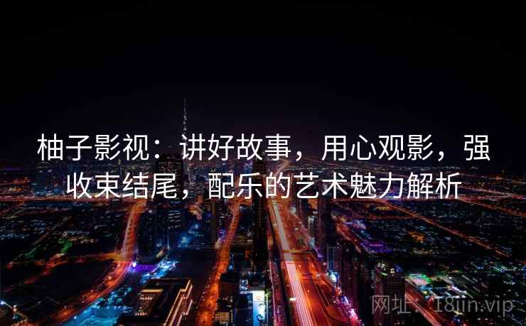柚子影视：讲好故事，用心观影，强收束结尾，配乐的艺术魅力解析