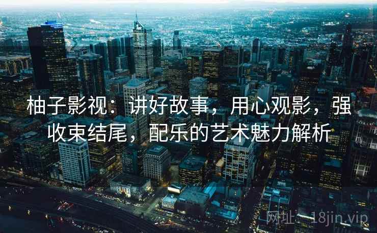 柚子影视：讲好故事，用心观影，强收束结尾，配乐的艺术魅力解析
