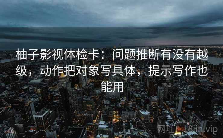 柚子影视体检卡：问题推断有没有越级，动作把对象写具体，提示写作也能用