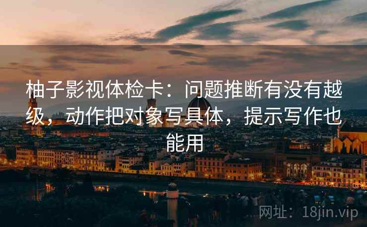 柚子影视体检卡：问题推断有没有越级，动作把对象写具体，提示写作也能用