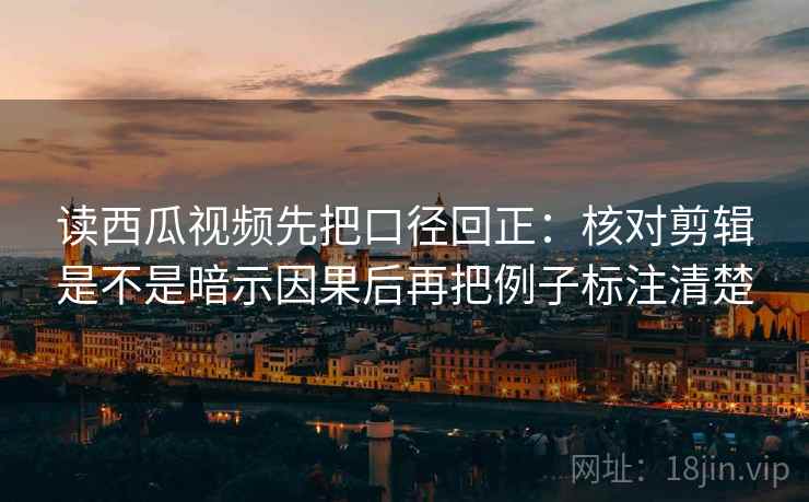 读西瓜视频先把口径回正：核对剪辑是不是暗示因果后再把例子标注清楚
