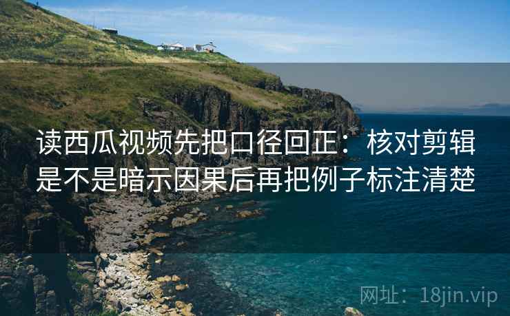 读西瓜视频先把口径回正：核对剪辑是不是暗示因果后再把例子标注清楚