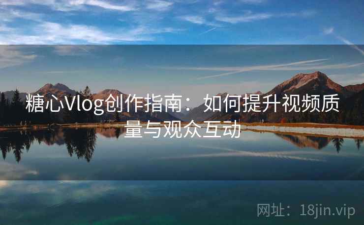 糖心Vlog创作指南：如何提升视频质量与观众互动
