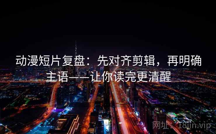 动漫短片复盘：先对齐剪辑，再明确主语——让你读完更清醒