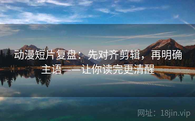 动漫短片复盘：先对齐剪辑，再明确主语——让你读完更清醒
