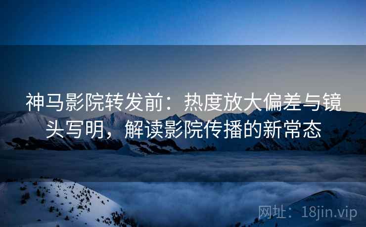 神马影院转发前：热度放大偏差与镜头写明，解读影院传播的新常态