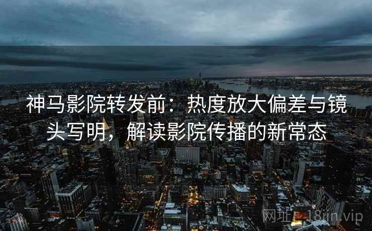 神马影院转发前：热度放大偏差与镜头写明，解读影院传播的新常态