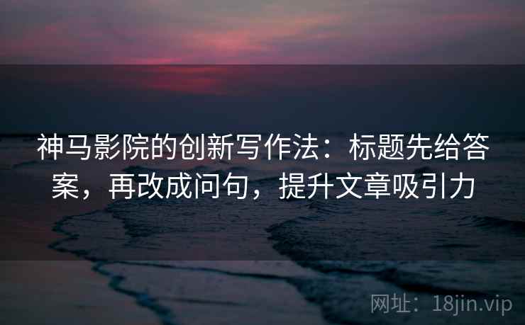 神马影院的创新写作法：标题先给答案，再改成问句，提升文章吸引力