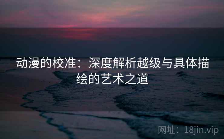 动漫的校准：深度解析越级与具体描绘的艺术之道