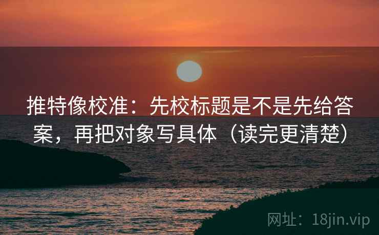 推特像校准：先校标题是不是先给答案，再把对象写具体（读完更清楚）