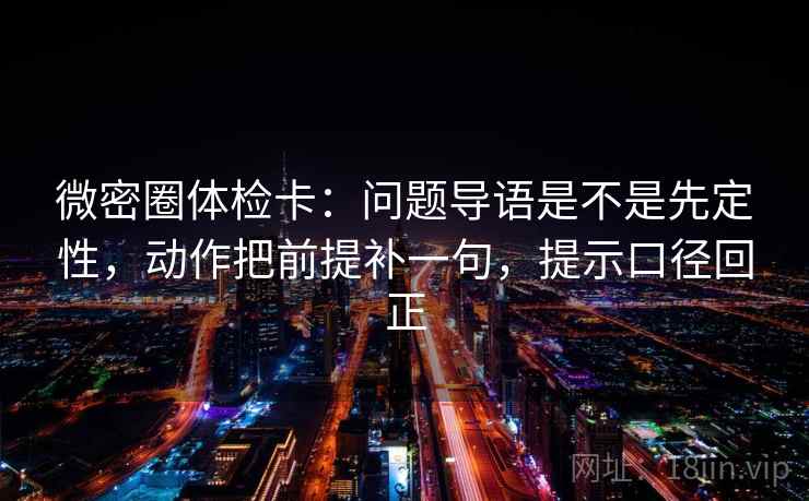 微密圈体检卡：问题导语是不是先定性，动作把前提补一句，提示口径回正