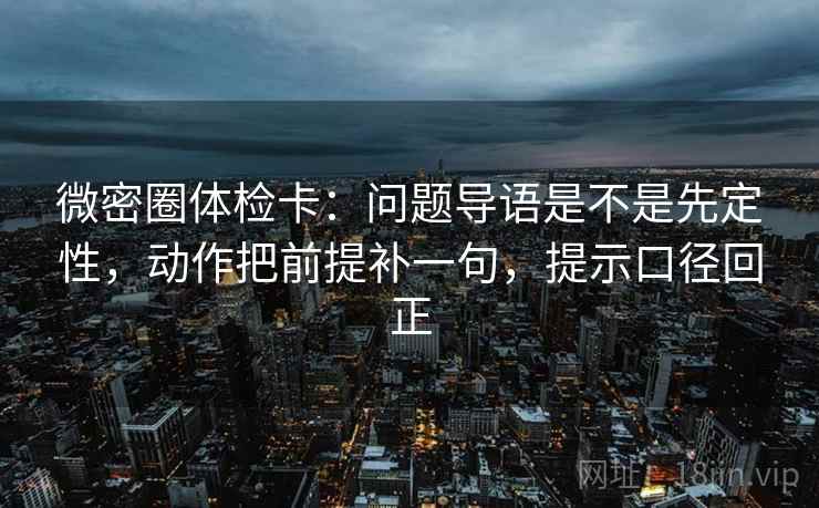 微密圈体检卡：问题导语是不是先定性，动作把前提补一句，提示口径回正