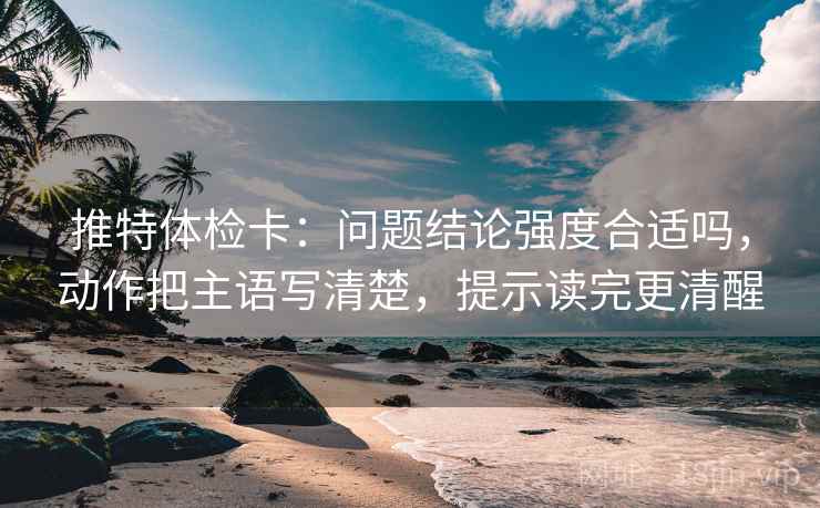 推特体检卡：问题结论强度合适吗，动作把主语写清楚，提示读完更清醒