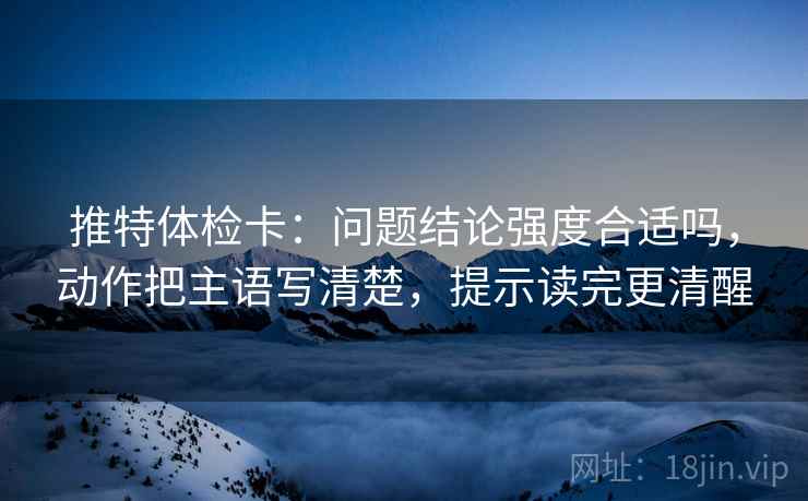 推特体检卡：问题结论强度合适吗，动作把主语写清楚，提示读完更清醒