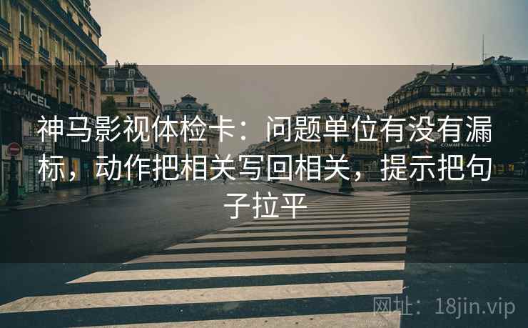 神马影视体检卡：问题单位有没有漏标，动作把相关写回相关，提示把句子拉平