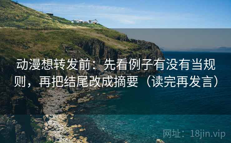 动漫想转发前：先看例子有没有当规则，再把结尾改成摘要（读完再发言）
