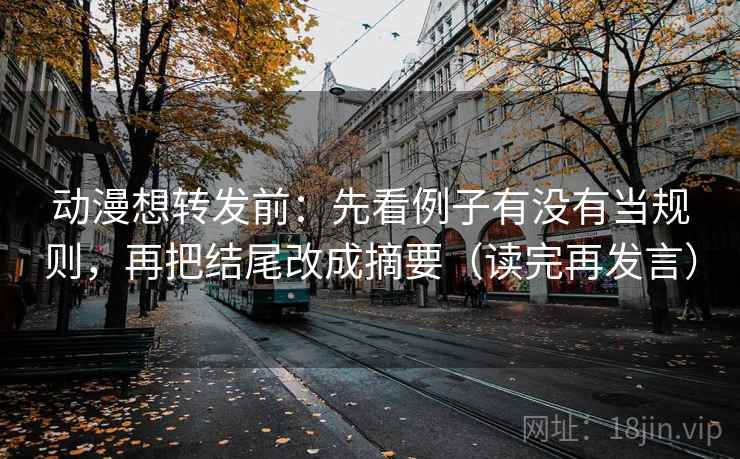 动漫想转发前：先看例子有没有当规则，再把结尾改成摘要（读完再发言）