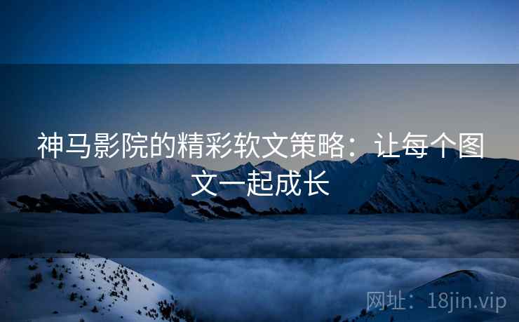 神马影院的精彩软文策略：让每个图文一起成长