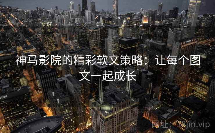 神马影院的精彩软文策略：让每个图文一起成长